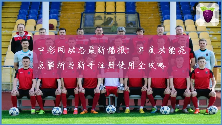 中彩网动态最新播报：年度功能亮点解析与新手注册使用全攻略