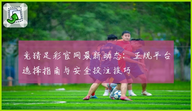 竞猜足彩官网最新动态：正规平台选择指南与安全投注技巧