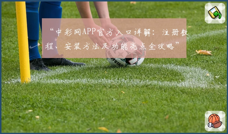 “中彩网APP官方入口详解：注册教程、安装方法及功能亮点全攻略”