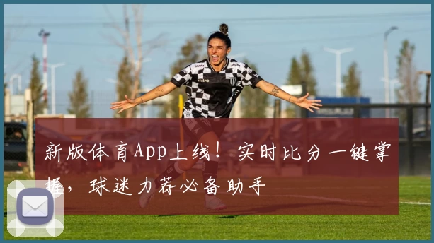 新版体育App上线!实时比分一键掌握,球迷力荐必备助手