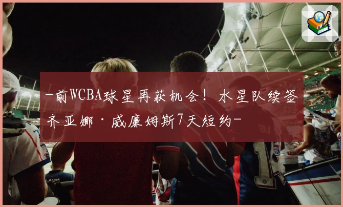 -前WCBA球星再获机会！水星队续签齐亚娜·威廉姆斯7天短约-