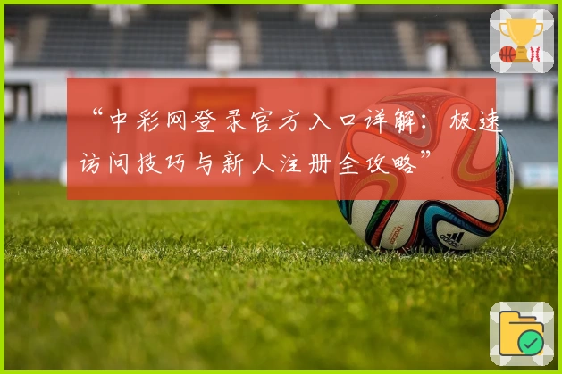 “中彩网登录官方入口详解:极速访问技巧与新人注册全攻略”