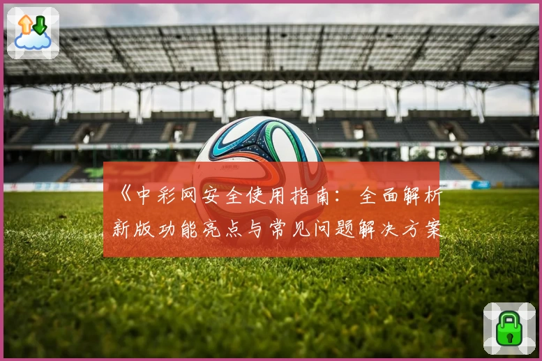 《中彩网安全使用指南：全面解析新版功能亮点与常见问题解决方案》