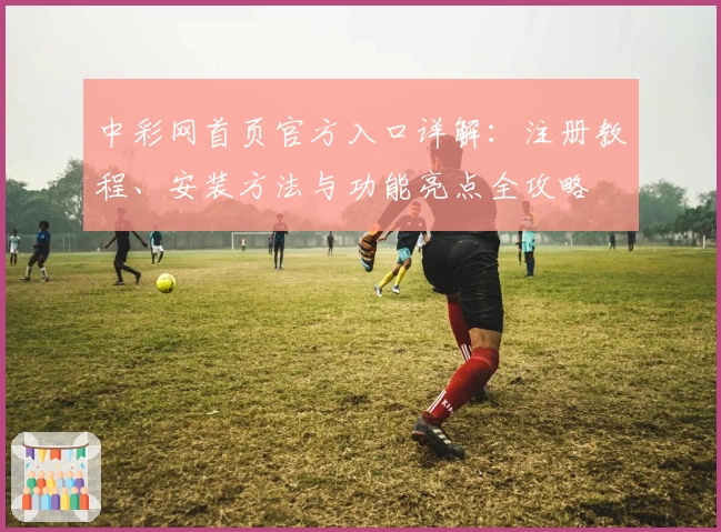 中彩网首页官方入口详解：注册教程、安装方法与功能亮点全攻略