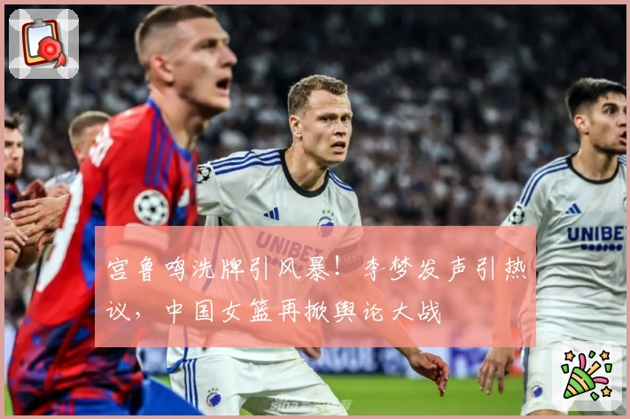 宫鲁鸣洗牌引风暴！李梦发声引热议，中国女篮再掀舆论大战