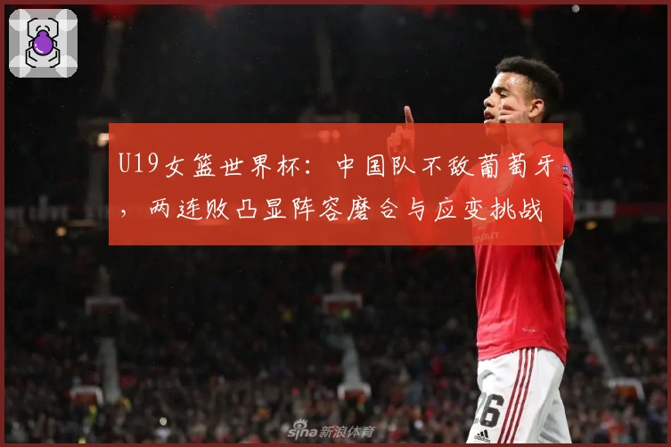 U19女篮世界杯：中国队不敌葡萄牙，两连败凸显阵容磨合与应变挑战