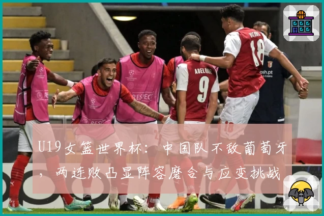U19女篮世界杯：中国队不敌葡萄牙，两连败凸显阵容磨合与应变挑战