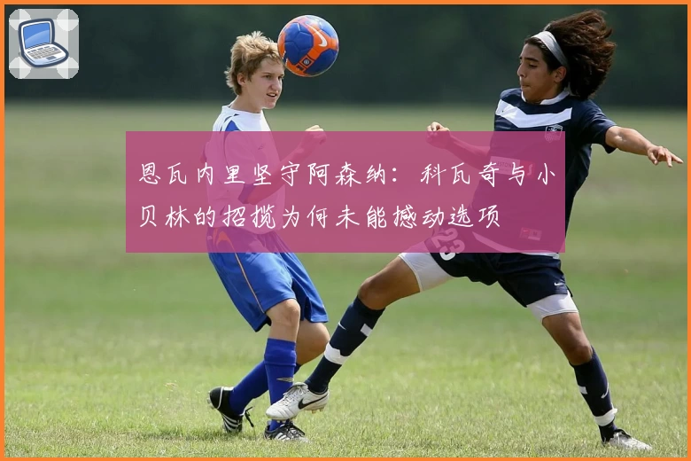恩瓦内里坚守阿森纳：科瓦奇与小贝林的招揽为何未能撼动选项