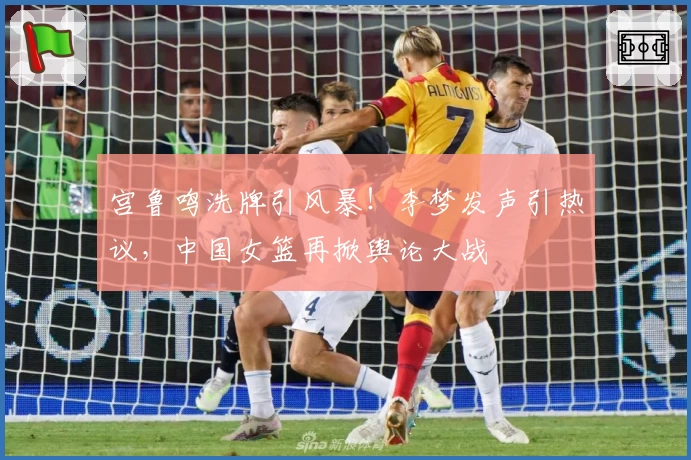 宫鲁鸣洗牌引风暴！李梦发声引热议，中国女篮再掀舆论大战