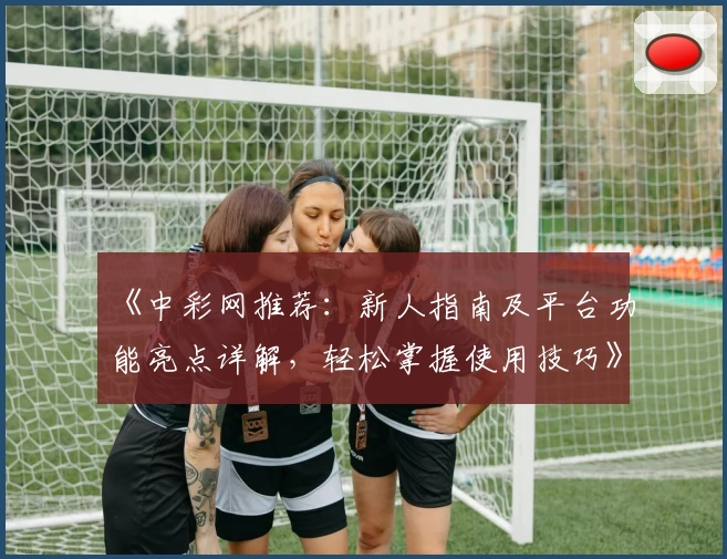 《中彩网推荐：新人指南及平台功能亮点详解，轻松掌握使用技巧》