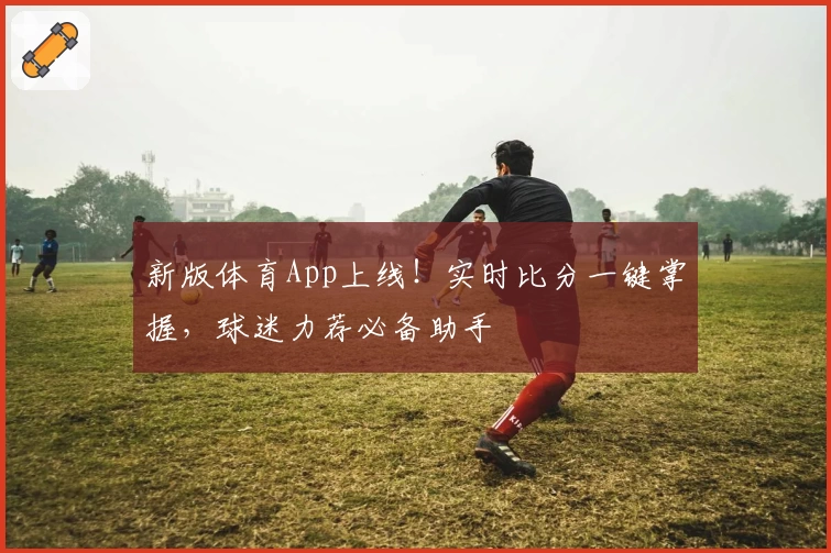新版体育App上线！实时比分一键掌握，球迷力荐必备助手