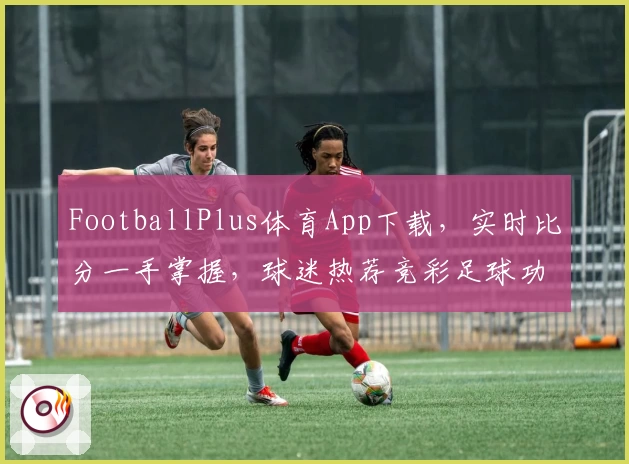 FootballPlus体育App下载，实时比分一手掌握，球迷热荐竞彩足球功能全解