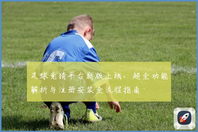 足球竞猜平台新版上线，超全功能解析与注册安装全流程指南