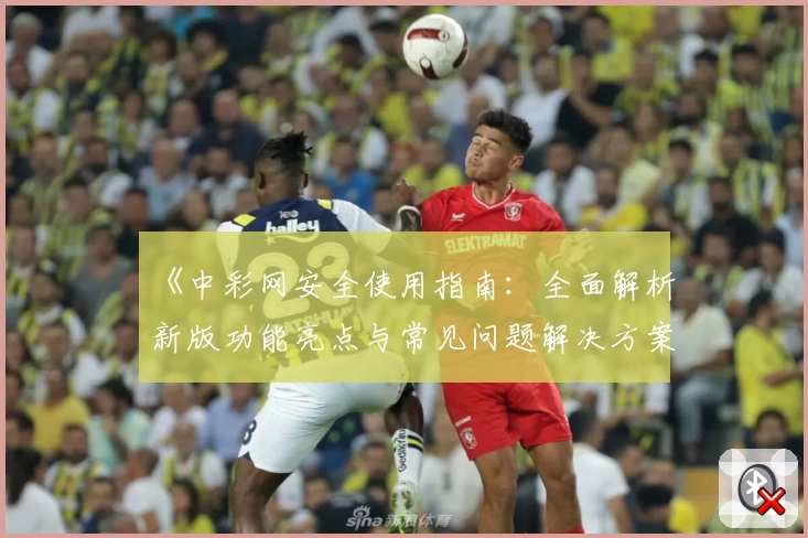 《中彩网安全使用指南：全面解析新版功能亮点与常见问题解决方案》